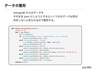 データの整形
  mongodb からのデータを
  そのまま json にしようとするといくつかのデータは型が
  存在しないと怒られるので整形する。


 def model_serializer(model):
     result = {}
     for k in model:
         val = model[k]
         if isinstance(val, (str, basestring, int, float)):
             result.setdefault(k, val)
         elif isinstance(val, list):
             l = [model_serializer(v) for v in val]
             result.setdefault(k, l)
         elif isinstance(val, dict):
             result.setdefault(k, model_serializer(val))
         elif isinstance(val, datetime):
             result.setdefault(k, val.strftime('%Y/%m/%d %H:%M:%S'))
         elif isinstance(val, Document):
             result.setdefault(k, model_serializer(val))
         elif isinstance(val, ObjectId):
             result.setdefault(k, str(val))
     return result
 