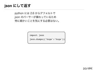 json にして返す
   python には 2.6 からデフォルトで
   json のパーサーが備わっているため
   特に細かいことを気にする必要はない。




          import json
          json.dumps({'hoge':'huga'})
 