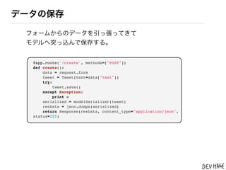 データの保存

 フォームからのデータを引っ張ってきて
 モデルへ突っ込んで保存する。


  @app.route('/create', methods=["POST"])
  def create():
      data = request.form
      tweet = Tweet(text=data["text"])
      try:
           tweet.save()
      except Exception:
           print e
      serialized = modelSerializer(tweet)
      resData = json.dumps(serialized)
      return Response(resData, content_type="application/json",
  status=200)
 