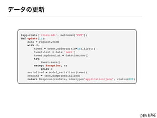 データの更新


  @app.route('/<int:id>', methods=["PUT"])
  def update(id):
      data = request.form
      with db:
          tweet = Tweet.objects(sid=id).first()
          tweet.text = data['text']
          tweet.updated_at = datetime.now()
          try:
               tweet.save()
          except Exception, e:
               print e
      serialized = model_serializer(tweet)
      resData = json.dumps(serialized)
      return Response(resData, mimetype="application/json", status=200)
 