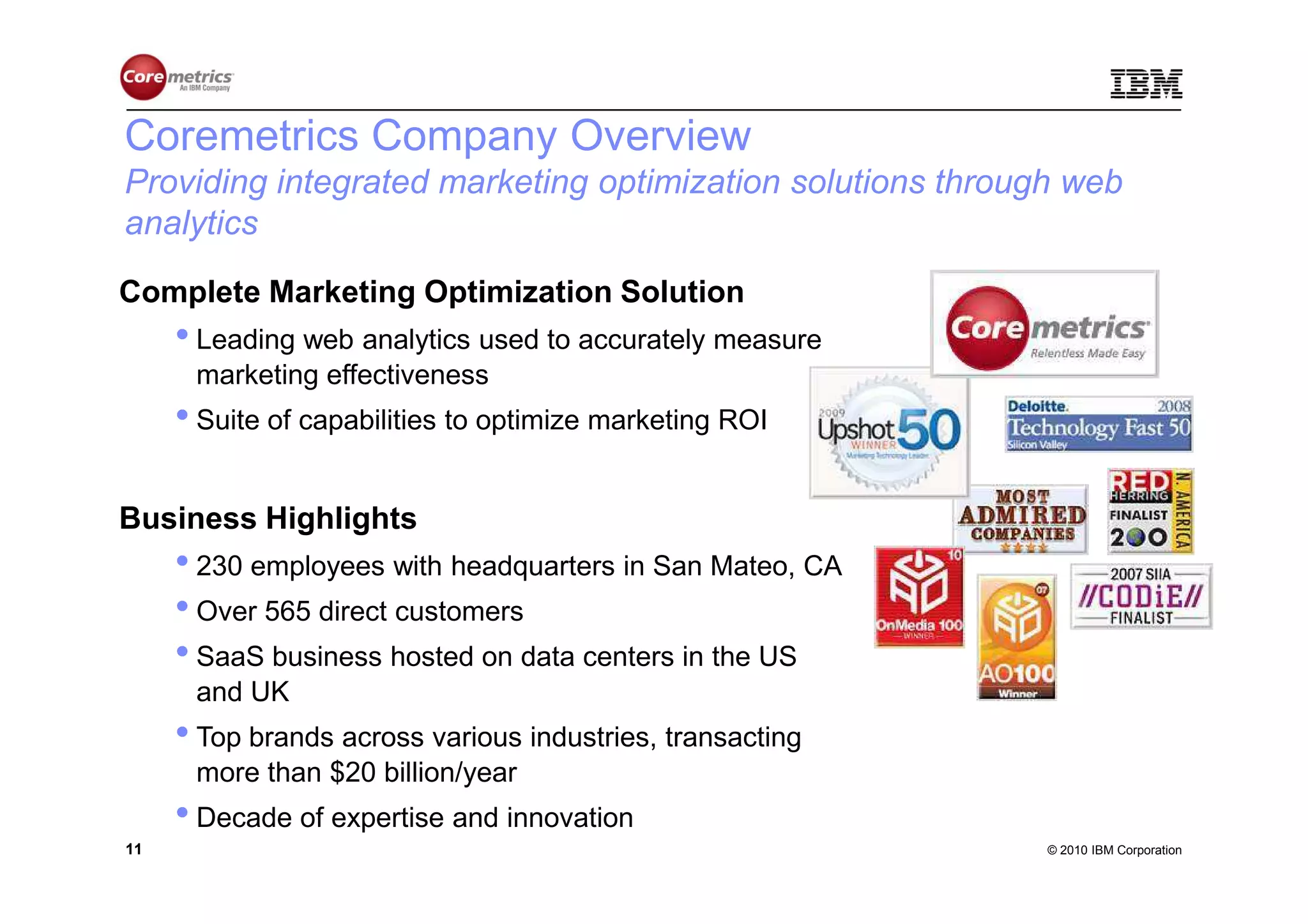 Coremetrics Company Overview
Providing integrated marketing optimization solutions through web
analytics
Complete Marketing Optimization Solution
     • Leading web analytics used to accurately measure
      marketing effectiveness
     • Suite of capabilities to optimize marketing ROI

Business Highlights
     • 230 employees with headquarters in San Mateo, CA
     • Over 565 direct customers
     • SaaS business hosted on data centers in the US
      and UK
     • Top brands across various industries, transacting
      more than $20 billion/year
     • Decade of expertise and innovation
11                                                          © 2010 IBM Corporation
 