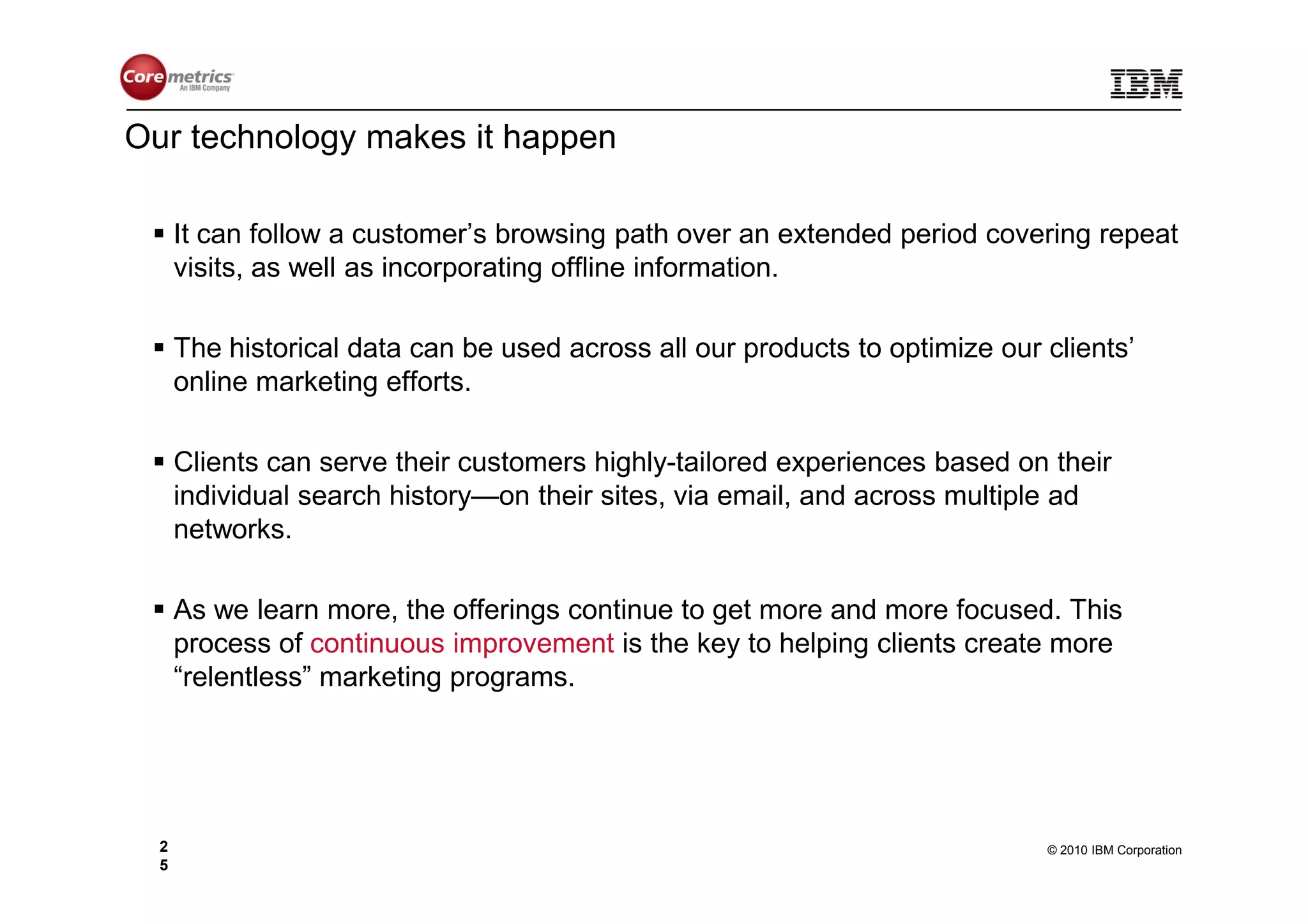 Our technology makes it happen

      It can follow a customer’s browsing path over an extended period covering repeat
      visits, as well as incorporating offline information.

      The historical data can be used across all our products to optimize our clients’
      online marketing efforts.

      Clients can serve their customers highly-tailored experiences based on their
      individual search history—on their sites, via email, and across multiple ad
      networks.

      As we learn more, the offerings continue to get more and more focused. This
      process of continuous improvement is the key to helping clients create more
      “relentless” marketing programs.




  2                                                                           © 2010 IBM Corporation
  5
 
