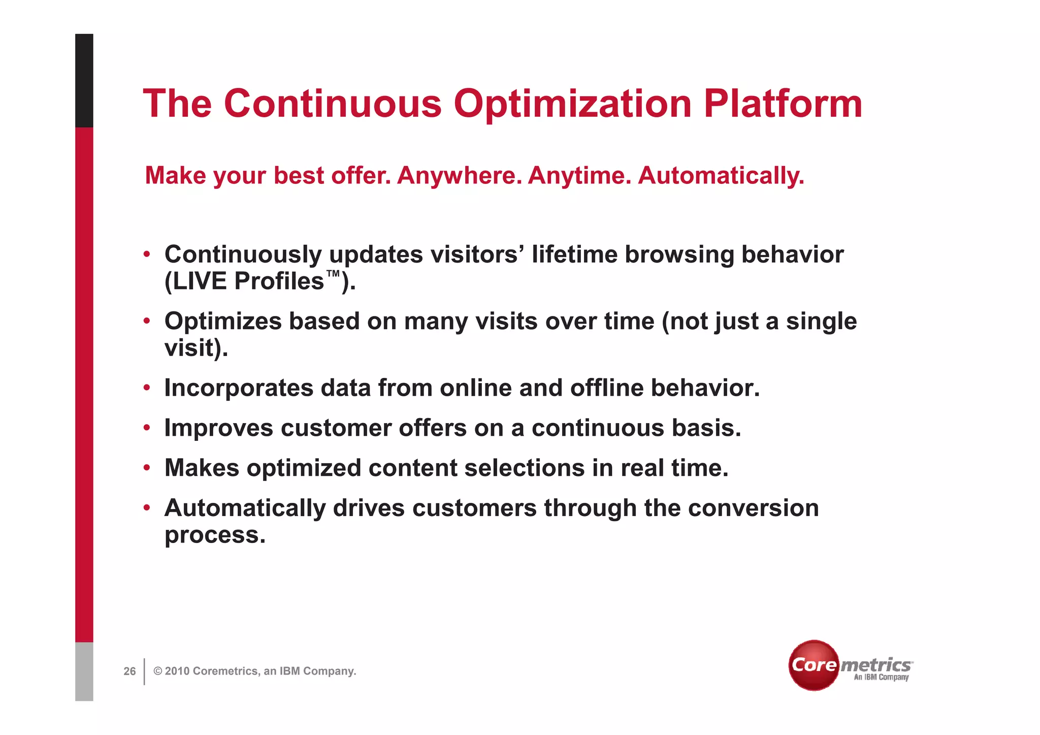 The Continuous Optimization Platform
     Make your best offer. Anywhere. Anytime. Automatically.


     • Continuously updates visitors’ lifetime browsing behavior
       (LIVE Profiles™).
     • Optimizes based on many visits over time (not just a single
       visit).
     • Incorporates data from online and offline behavior.
     • Improves customer offers on a continuous basis.
     • Makes optimized content selections in real time.
     • Automatically drives customers through the conversion
       process.




26   © 2010 Coremetrics, an IBM Company.
 