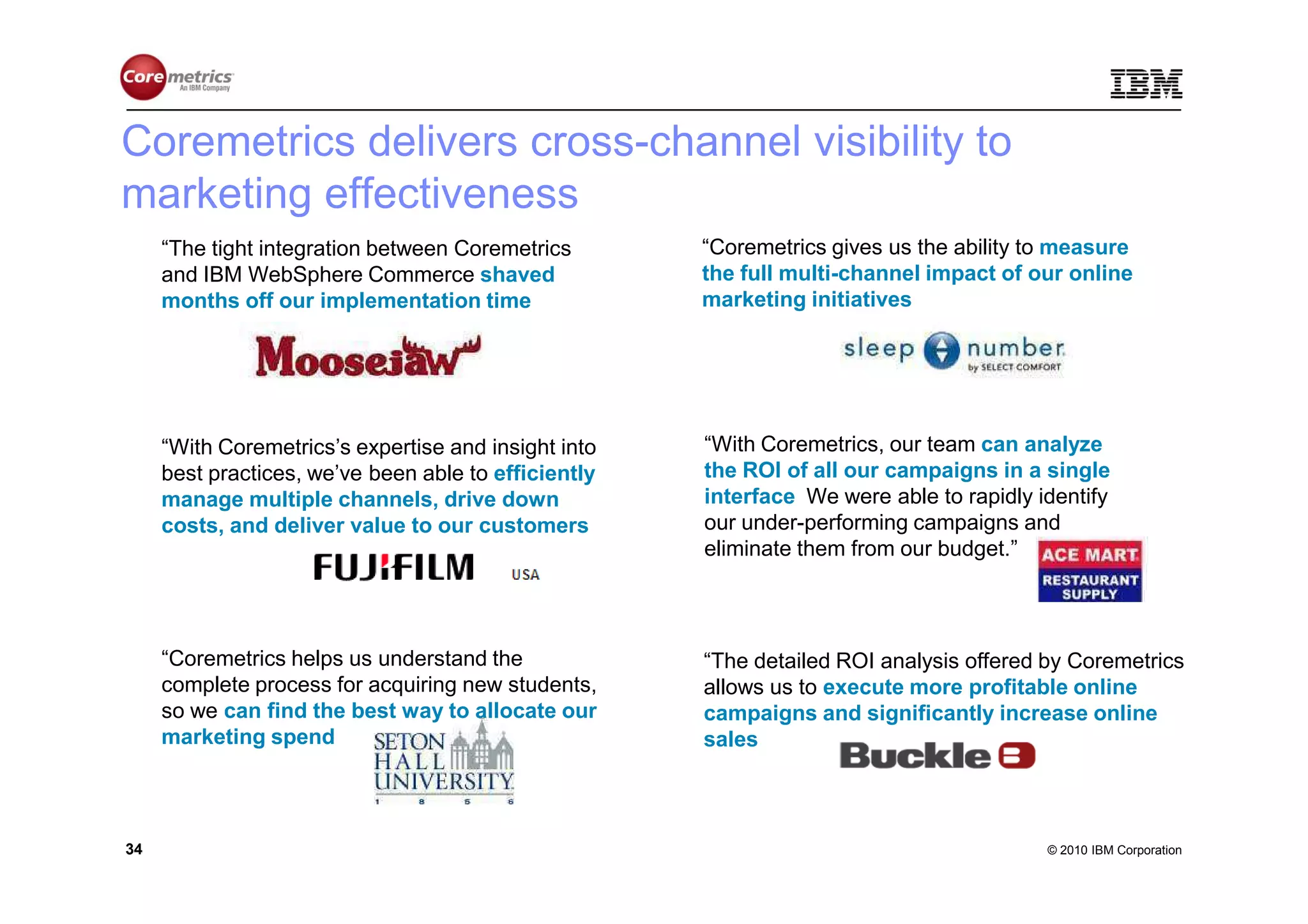 Coremetrics delivers cross-channel visibility to
marketing effectiveness
     “The tight integration between Coremetrics       “Coremetrics gives us the ability to measure
     and IBM WebSphere Commerce shaved                the full multi-channel impact of our online
     months off our implementation time.”             marketing initiatives.”




     “With Coremetrics’s expertise and insight into   “With Coremetrics, our team can analyze
     best practices, we’ve been able to efficiently   the ROI of all our campaigns in a single
     manage multiple channels, drive down             interface. We were able to rapidly identify
     costs, and deliver value to our customers.”      our under-performing campaigns and
                                                      eliminate them from our budget.”




     “Coremetrics helps us understand the             “The detailed ROI analysis offered by Coremetrics
     complete process for acquiring new students,     allows us to execute more profitable online
     so we can find the best way to allocate our      campaigns and significantly increase online
     marketing spend.”                                sales.”



34                                                                                        © 2010 IBM Corporation
 