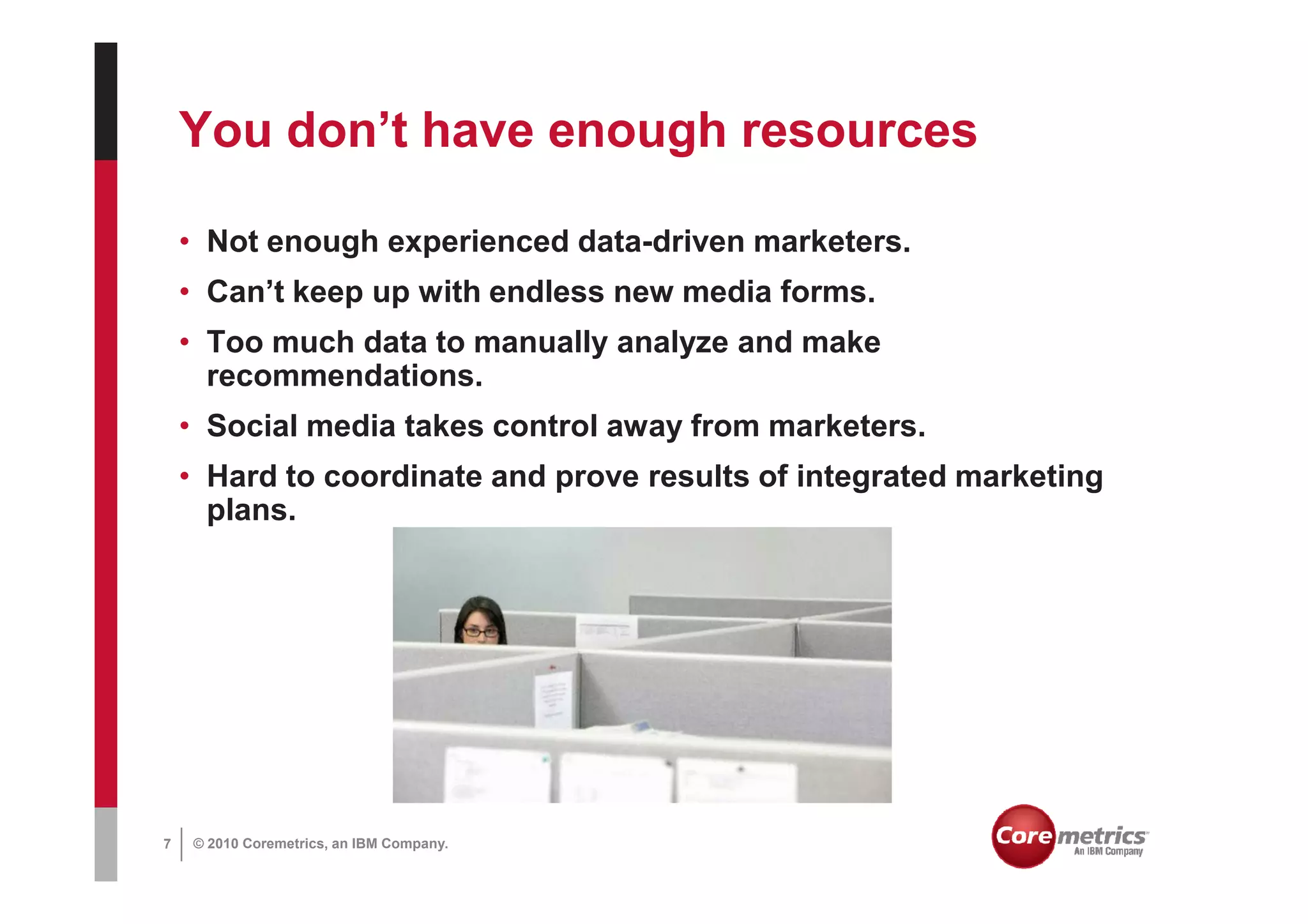 You don’t have enough resources

    • Not enough experienced data-driven marketers.
    • Can’t keep up with endless new media forms.
    • Too much data to manually analyze and make
      recommendations.
    • Social media takes control away from marketers.
    • Hard to coordinate and prove results of integrated marketing
      plans.




7   © 2010 Coremetrics, an IBM Company.
 