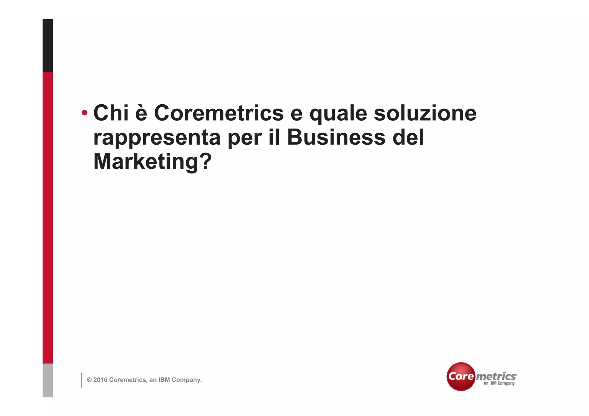 • Chi è Coremetrics e quale soluzione
  rappresenta per il Business del
  Marketing?




© 2010 Coremetrics, an IBM Company.
 