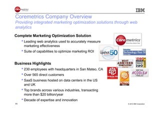 Coremetrics Company Overview
Providing integrated marketing optimization solutions through web
analytics
Complete Marketing Optimization Solution
     • Leading web analytics used to accurately measure
      marketing effectiveness
     • Suite of capabilities to optimize marketing ROI

Business Highlights
     • 230 employees with headquarters in San Mateo, CA
     • Over 565 direct customers
     • SaaS business hosted on data centers in the US
      and UK
     • Top brands across various industries, transacting
      more than $20 billion/year
     • Decade of expertise and innovation
11                                                          © 2010 IBM Corporation
 