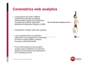 Coremetrics web analytics

• L’acquisizione da parte di IBM di
  Coremetrics estende la strategia
  analitica della società che comprende
  una gamma di offerte disponibili
  attraverso la Business Analytics di IBM.


• Coremetrics è leader nella web analytics.


• I suoi prodotti aiutano le aziende a
  ottimizzare i loro programmi di marketing
  per fare le migliori offerte, sempre,
  ovunque, automaticamente.


• Più di 2100 marche on-line di tutto il
  mondo usano il Software as a Service
  (SaaS) di Coremetrics per ottimizzare il
  loro marketing on-line.


 © 2010 Coremetrics, an IBM Company.
 