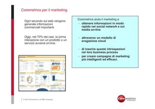 Coremetrics per il marketing

                                       Coremetrics aiuta il marketing a
  Ogni secondo sul web vengono
  generate informazioni                – ottenere informazioni in modo
  commerciali importanti.                rapido nei social network e sui
                                         media on-line

  Oggi, nel 70% dei casi, la prima     – attraverso un modello di
  interazione con un prodotto o un       erogazione cloud
  servizio avviene on-line.

                                       – di inserire queste introspezioni
                                         nei loro business process
                                       – per creare campagne di marketing
                                         più intelligenti ed efficaci.




 © 2010 Coremetrics, an IBM Company.
 