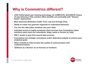 Why is Coremetrics different?
     • LIVE Profile based user tracking technology, for COMPLETE, ACCURATE history
       of user behaviour (This solution offers benefits not achievable with ”Session
       based” approaches)
     • Most advanced attribution model: First, Last and Average Click.
     • Ability to create very granular segments to understand behaviour
     • You own the data (other solutions own your data)
     • Unlimited access to highly acclaimed client services from Coremetrics (other
       solutions users must use consultants, blogs, posts or forums for help)
     • ONLY vendor to give SLA around data accuracy
     • Coremetrics has strategic consultants and/or dedicated analysts to achieve your
       analytical goals
     • Other modules to help increase the quality of communication with
       customers/visitors
     • ‘Software as a Service’ so no licences or hardware




31    © 2010 Coremetrics, an IBM Company.
 