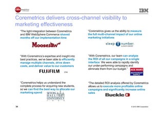 Coremetrics delivers cross-channel visibility to
marketing effectiveness
     “The tight integration between Coremetrics       “Coremetrics gives us the ability to measure
     and IBM WebSphere Commerce shaved                the full multi-channel impact of our online
     months off our implementation time.”             marketing initiatives.”




     “With Coremetrics’s expertise and insight into   “With Coremetrics, our team can analyze
     best practices, we’ve been able to efficiently   the ROI of all our campaigns in a single
     manage multiple channels, drive down             interface. We were able to rapidly identify
     costs, and deliver value to our customers.”      our under-performing campaigns and
                                                      eliminate them from our budget.”




     “Coremetrics helps us understand the             “The detailed ROI analysis offered by Coremetrics
     complete process for acquiring new students,     allows us to execute more profitable online
     so we can find the best way to allocate our      campaigns and significantly increase online
     marketing spend.”                                sales.”



34                                                                                        © 2010 IBM Corporation
 