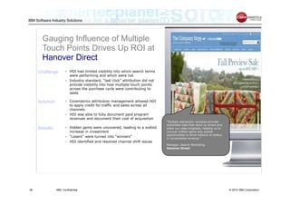 IBM Software Industry Solutions




        Gauging Influence of Multiple
        Touch Points Drives Up ROI at
        Hanover Direct
     Challenge        • HDI had limited visibility into which search terms
                        were performing and which were not
                      • Industry standard, “last click” attribution did not
                        provide visibility into how multiple touch points
                        across the purchase cycle were contributing to
                        sales

     Solution         • Coremetrics attribution management allowed HDI
                        to apply credit for traffic and sales across all
                        channels
                      • HDI was able to fully document paid program
                        revenues and document their cost of acquisition
                                                                              “Multiple attribution windows provide
                                                                              actionable data that show us where and
     Results          • Hidden gems were uncovered, leading to a sixfold      when our sales originate, helping us to
                        increase in investment                                uncover hidden gems and exploit
                                                                              opportunities to drive millions of dollars
                      • “Losers” were turned into “winners”                   in incremental revenue.”
                      • HDI identified and resolved channel shift issues
                                                                              Manager, Search Marketing
                                                                              Hanover Direct




38              IBM Confidential                                                                                           © 2010 IBM Corporation
 