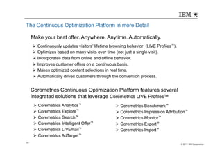 The Continuous Optimization Platform in more Detail

     Make your best offer. Anywhere. Anytime. Automatically.
       Continuously updates visitors’ lifetime browsing behavior (LIVE Profiles™).
       Optimizes based on many visits over time (not just a single visit).
       Incorporates data from online and offline behavior.
       Improves customer offers on a continuous basis.
       Makes optimized content selections in real time.
       Automatically drives customers through the conversion process.


     Coremetrics Continuous Optimization Platform features several
     integrated solutions that leverage Coremetrics LIVE Profiles™
        Coremetrics Analytics™                     Coremetrics Benchmark™
        Coremetrics Explore™                       Coremetrics Impression Attribution™
        Coremetrics Search™                        Coremetrics Monitor™
        Coremetrics Intelligent Offer™             Coremetrics Export™
        Coremetrics LIVEmail™                      Coremetrics Import™
        Coremetrics AdTarget™
41
                                                                                     © 2011 IBM Corporation
 