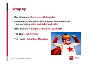 Wrap up

     • Our difference: Continuous Optimization

     • Coremetrics Continuous Optimization Platform makes
       your marketing better and better and better

     • How it works: Anticipate, Automate, Syndicate

     • The core: LIVE Profiles

     • The result: Relentless Marketing




42   © 2010 Coremetrics, an IBM Company.
 