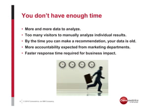 You don’t have enough time

    • More and more data to analyze.
    • Too many visitors to manually analyze individual results.
    • By the time you can make a recommendation, your data is old.
    • More accountability expected from marketing departments.
    • Faster response time required for business impact.




6   © 2010 Coremetrics, an IBM Company.
 
