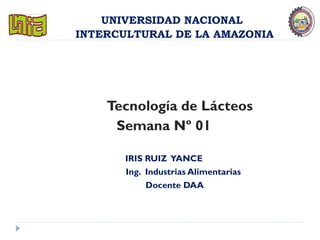 UNIVERSIDAD NACIONAL
INTERCULTURAL DE LA AMAZONIA
Tecnología de Lácteos
Semana Nº 01
IRIS RUIZ YANCE
Ing. Industrias Alimentarias
Docente DAA
 