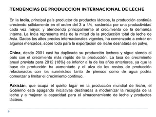 En la India, principal país productor de productos lácteos, la producción continúa
creciendo sólidamente en el orden del 3 a 4%, sostenida por una productividad
cada vez mayor, y atendiendo principalmente al crecimiento de la demanda
interna. La India representa más de la mitad de la producción total de leche de
Asia. Dados los altos precios internacionales vigentes, ha comenzado a entrar en
algunos mercados, sobre todo para la exportación de leche desnatada en polvo.
China, desde 2001 casi ha duplicado su producción lechera y sigue siendo el
país con el crecimiento más rápido de la producción. La tasa de crecimiento
anual prevista para 2012 (18%) es inferior a la de los años anteriores, ya que la
base de producción ha aumentado y el alza de los costos de producción
relacionados con los suministros tanto de piensos como de agua podría
comenzar a limitar el crecimiento continuo.
Pakistán, que ocupa el quinto lugar en la producción mundial de leche, el
Gobierno está apagando iniciativas destinadas a modernizar la recogida de la
leche y a mejorar la capacidad para el almacenamiento de leche y productos
lácteos.
TENDENCIAS DE PRODUCCION INTERNACIONAL DE LECHE
 