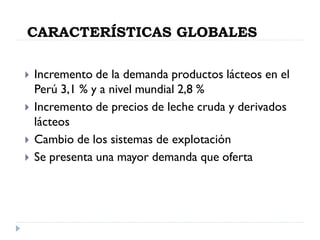 CARACTERÍSTICAS GLOBALES
 Incremento de la demanda productos lácteos en el
Perú 3,1 % y a nivel mundial 2,8 %
 Incremento de precios de leche cruda y derivados
lácteos
 Cambio de los sistemas de explotación
 Se presenta una mayor demanda que oferta
 