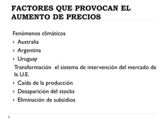FACTORES QUE PROVOCAN EL
AUMENTO DE PRECIOS
Fenómenos climáticos
 Australia
 Argentina
 Uruguay
Transformación el sistema de intervención del mercado de
la U.E.
 Caída de la producción
 Desaparición del stocks
 Eliminación de subsidios
 