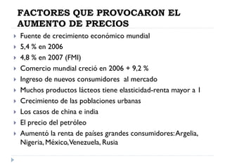 FACTORES QUE PROVOCARON EL
AUMENTO DE PRECIOS
 Fuente de crecimiento económico mundial
 5,4 % en 2006
 4,8 % en 2007 (FMI)
 Comercio mundial creció en 2006 + 9,2 %
 Ingreso de nuevos consumidores al mercado
 Muchos productos lácteos tiene elasticidad-renta mayor a 1
 Crecimiento de las poblaciones urbanas
 Los casos de china e india
 El precio del petróleo
 Aumentó la renta de países grandes consumidores:Argelia,
Nigeria, México,Venezuela, Rusia
 