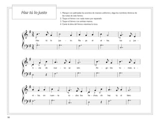 98
1. Marque con palmadas los acentos de manera uniforme y diga los nombres rítmicos de
las notas de este himno.
2. Toque el himno con cada mano por separado.
3. Toque el himno con ambas manos.
4. Cante la letra del himno mientras lo toca.
Haz tú lo justo
ß
Í
ß
Í
ß
Í
&
# 3
4 œ . œ
j
œ ˙ œ œ œ œ œ ˙ œ . œ
j
œ
Haz tú lo jus - to. Ra - ya el al - ba; luz y jus -
?
# 3
4
˙ . ˙ . ˙ . ˙ .
˙ .
1
3 *4
&
#
œ œ œ œ . œ
j
œ ˙ . œ . œ
j
œ œ . œ
j
œ
ti - cia de nue - vo se ven. An - ge - les to - man, a -
?
# ˙ Œ ˙ . ˙ . ˙ . ˙ .
1 3 5 *3
&
#
œ œ œ œ ˙ œ . œ
j
œ œ œ œ œ . œ
j
œ ˙ .
rri - ba, en cuen - ta to - dos los he - chos; oh haz tú el bien.
?
# ˙ . ˙ .
˙ . ˙ Œ ˙ . ˙ .
1 3*4 5
 