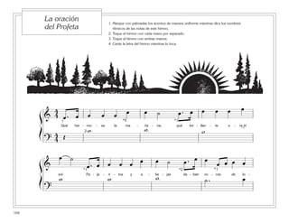 104
1. Marque con palmadas los acentos de manera uniforme mientras dice los nombres
rítmicos de las notas de este himno.
2. Toque el himno con cada mano por separado.
3. Toque el himno con ambas manos.
4. Cante la letra del himno mientras lo toca.
La oración
del Profeta
ß
Í
ß
Í
&
4
4 œ . œ œ œ œ œ œ ˙ œ . œ œ œ œ œ
Qué her - mo - sa la ma - ña - na; qué bri - llan - te e - ra el
?
4
4 Œ
w w w
1
2
*5 *1
˘
&
œ ˙
œ . œ œ œ œ œ œ ˙ œ . œ œ
œ œ œ œ
sol. Pa - ja - ri - tos y a - be - jas da - ban vo - ces de lo -
?
w w w ˙ . œ
*1 *1*2
 