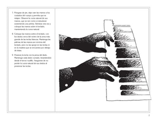 7. Póngase de pie, deje caer las manos a los
costados del cuerpo y permita que se
relajen. Observe la curva natural de sus
manos, que se ven como si estuvieran
sosteniendo una pelota. Siéntese otra vez y
coloque las manos sobre el teclado,
manteniendo la curva natural.
8. Coloque las manos sobre el teclado, con
los dedos cerca del centro de la zona más
grande de las teclas blancas. Mantenga las
palmas de las manos por encima del
teclado, pero no las apoye en las teclas ni
en la madera que se encuentra por debajo
de éstas.
9. Presione la tecla con la yema del dedo.
Mantenga cada dedo curvado, levantándolo
desde el tercer nudillo. Asegúrese de no
perder la curva natural de sus dedos al
presionar las teclas.
7
 
