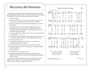 116
El himnario le proporciona muchos recursos importantes con los que usted
debería familiarizarse. Algunos de ellos se enumeran a continuación y concuerdan
con la referencia numérica en el himno que se encuentra a la derecha.
1. El título del himno.
2. El número del himno. La forma correcta de referirse a un himno es
por su número en lugar de hacerlo por el número de página.
3. El carácter o intención indica el sentimiento general que se le debe
dar al himno.
4. La indicación de la velocidad señala la cantidad de acentos por
minuto para el himno, en este caso, q = 84–96 nos dice que en
sesenta segundos se puede tocar de 84 a 96 negras, es decir, unas
tres negras cada dos segundos.
5. La clave de SOL ( & ) y la clave de FA ( ? ) que se encuentran escritas
en el pentagrama.
6. La armadura musical le indica en qué tono está escrito el himno y a su
vez le señala cuántos sostenidos y cuántos bemoles tiene el himno.
7. El compás (véase pág. 13).
8. Los indicadores de introducción le indican una introducción
apropiada para el piano o el órgano.
9. El texto del himno. En este caso hay seis estrofas (o estancias).
10. Estrofas adicionales del himno. Se sugiere que incluya estas estrofas
al cantar los himnos.
11. El autor del texto.
12. El compositor o el origen de la música.
13. Sugerencias de pasajes de las Escrituras que se pueden usar como
referencia con el tema de los himnos. Estudie estos pasajes para entender
mejor los himnos.
Para obtener mayor información acerca del uso del himnario, vea las
páginas 273–281 de Himnos. En la página 280 encontrará algunas
sugerencias para pianistas y organistas principiantes.
2
10
12
1311
9
3 4
8765
8 8
1
5
8
84Dulce tu obra es, Señor
5. Ya no tendré más tentación,
faltas, dolor, ni aflicción;
habré vencido la maldad,
y yo tendré felicidad.
6. Entonces bien comprenderé
lo que en vida ignoré,
y con divina potestad
moraré por la eternidad.
= 84-96q
[
&
# 34 œœ œœ œœ
˙
˙
œ
œ
˙
˙
#œœ
˙.
.˙ œ œœ œœœ
?
# 34
œ
œ
œœ œœ ˙
˙
œœ ˙ œœ ˙.
.˙ œ
œ
œ
œ
œ
œ˙
1.
2.
3.
4.
Dul - ce tu o - bra es, Se - ñor; con - cé - de -
Dul - ce me es el a - do - rar; con fe te
Mi co - ra - zón es tu - yo hoy; ben - di - to
Con cuán - to go - zo can - ta - ré; tu gran bon -
&
# œ œ œ
œ ˙.
.˙ œœ œœ
œ
œ ˙˙ œœ œœ œœ œœ ˙.
.˙˙
[ ]
tú nos das y que nos lle - na de so - laz.
zón, Se - ñor, re - bo - se de bon - dad y a - mor.
fec - tas son; cuán in - fi - ni - to tu a - mor.
de tu faz, go - zan - do de su - bli - me paz.
?
# œœ œ
œ
œ
œ
˙.
.˙
œ
œ
œ
œ
œ
œ
˙
˙
œœ
œ
œ
œ
œ
œ œ ˙.
.˙
œ
Letra: Isaac Watts, 1674–1748.
Música: John J. McClellan, 1874–1925.
Salmos 92:1–5
Enós 1:27
&
#
˙˙ œ
œ
˙
˙ œœ ˙.
.˙
œ
œ
œ
œ
œ
œ
˙
˙
œœ
?
# ˙
˙ œœ ˙ œ
œ
˙..˙ œœ œœ œœ ˙ œ˙ ˙ n œ
]
me ren - dir lo - or por el a - mor que
quie - ro ve - ne - rar. Haz que mi co - ra -
se - as, gran Se - ñor. Tus o - bras, cuán per -
dad en - sal - za - ré al ver - me cer - ca
˘
Con fervor
Recursos del himnario
 