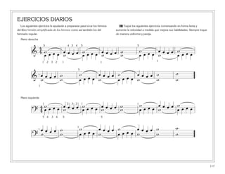 117
EJERCICIOS DIARIOS
Los siguientes ejercicios le ayudarán a prepararse para tocar los himnos
del libro Versión simplificada de los himnos como así también los del
himnario regular.
61 Toque los siguientes ejercicios comenzando en forma lenta y
aumente la velocidad a medida que mejora sus habilidades. Siempre toque
de manera uniforme y pareja.
&
4
4 w œ œ œ œ w œ œ œ œ w w œ œ œ œ w
œ œ œ œ w œ œ œ œ w w œ œ œ œ w œ œ œ œ
1 2 3 2 1
5 4 3 4 5 5
& œ œ œ œ w w œ œ œ œ w œ œ œ œ w w
ww w œ œ œ œ w œ œ œ œ w w
1
5
?
4
4
w œ œ œ œ w œ œ œ œ w w œ œ œ œ w
œ œ œ œ w œ œ œ œ w w œ œ œ œ w œ œ œ œ
1 2 3 2 1
5 4 3 4 5 5
1
?
œ œ œ œ w w œ œ œ œ w œ œ œ œ w w
ww w œ œ œ œ w œ œ œ œ w w
1
1 1
Mano derecha
Mano izquierda
 
