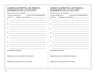 CURSO ELEMENTAL DE MÚSICA:
BOSQUEJO DE LA LECCIÓN
Fecha en que se va a enseñar:___________________________
❑ Curso de dirección ❑ Curso de acompañamiento
Lección:_____ Páginas que abarcará:_____________________
A. __________________________________________________
__________________________________________________
B. __________________________________________________
__________________________________________________
C. __________________________________________________
__________________________________________________
D. __________________________________________________
__________________________________________________
E. __________________________________________________
__________________________________________________
F. __________________________________________________
__________________________________________________
G. __________________________________________________
__________________________________________________
Actividades especiales:
Ilustraciones y otros materiales necesarios:
Asignaciones para practicar en el hogar:
CURSO ELEMENTAL DE MÚSICA:
BOSQUEJO DE LA LECCIÓN
Fecha en que se va a enseñar:___________________________
❑ Curso de dirección ❑ Curso de acompañamiento
Lección:_____ Páginas que abarcará:_____________________
A. __________________________________________________
__________________________________________________
B. __________________________________________________
__________________________________________________
C. __________________________________________________
__________________________________________________
D. __________________________________________________
__________________________________________________
E. __________________________________________________
__________________________________________________
F. __________________________________________________
__________________________________________________
G. __________________________________________________
__________________________________________________
Actividades especiales:
Ilustraciones y otros materiales necesarios:
Asignaciones para practicar en el hogar:
128
 