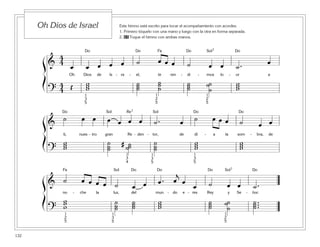 132
Este himno está escrito para tocar el acompañamiento con acordes.
1. Primero tóquelo con una mano y luego con la otra en forma separada.
2. 65 Toque el himno con ambas manos.
Oh Dios de Israel
ß
Í
ß
Í
ß
Í
ß
Í
Î Î Ï Î Í7 Î
&
4
4
œ œ œ œ œ ˙ œ œ œ ˙ œ œ ˙ . œ
Oh Dios de Is - ra - el, te ren - di - mos lo - or a
?
4
4 Œ www
˙˙˙
˙˙˙
˙˙˙
˙˙
˙
www
1
2
5
1
2
5
1
2
5
1
2
5
1
3
5
1
3
5
1
3
5
1
3
5
Î Í ‰7 Í Î Î
&
˙ œ œ œ œ œ œ ˙ . œ ˙ œ œ œ ˙ œ œ
ti, nues - tro gran Re - den - tor, de dí - a la som - bra, de
?
www
˙˙˙
# ˙˙˙
˙˙˙
www
www
1
3
4
Ï Í Î Î Î Í7 Î
& ˙ œ œ œ œ ˙ œ œ œ . œ
j
œ
œ ˙ œ œ ˙ .
no - che la luz, del mun - do e - res Rey y Se - ñor.
?
www ˙˙˙
˙˙˙ www ˙˙˙ ˙˙˙
˙ ...˙˙
 