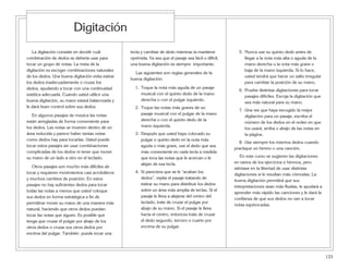 133
La digitación consiste en decidir cuál
combinación de dedos se debería usar para
tocar un grupo de notas. La meta de la
digitación es escoger combinaciones naturales
de los dedos. Una buena digitación evita estirar
los dedos inadecuadamente o cruzar los
dedos, ayudando a tocar con una continuidad
estética adecuada. Cuando usted utilice una
buena digitación, su mano estará balanceada y
le dará buen control sobre sus dedos.
En algunos pasajes de música las notas
están arregladas de forma conveniente para
los dedos. Las notas se mueven dentro de un
área reducida y parece haber tantas notas
como dedos hay para tocarlas. Usted puede
tocar estos pasajes sin usar combinaciones
complicadas de los dedos ni tener que mover
su mano de un lado a otro en el teclado.
Otros pasajes son mucho más difíciles de
tocar y requieren movimientos casi acrobáticos
y muchos cambios de posición. En estos
pasajes no hay suficientes dedos para tocar
todas las notas a menos que usted coloque
sus dedos en forma estratégica a fin de
permitirse mover su mano de una manera más
natural, haciendo que otros dedos puedan
tocar las notas que siguen. Es posible que
tenga que cruzar el pulgar por abajo de los
otros dedos o cruzar sus otros dedos por
encima del pulgar. También puede tocar una
tecla y cambiar de dedo mientras la mantiene
oprimida. Ya sea que el pasaje sea fácil o difícil,
una buena digitación es siempre importante.
Las siguientes son reglas generales de la
buena digitación:
1. Toque la nota más aguda de un pasaje
musical con el quinto dedo de la mano
derecha o con el pulgar izquierdo.
2. Toque las notas más graves de un
pasaje musical con el pulgar de la mano
derecha o con el quinto dedo de la
mano izquierda.
3. Después que usted haya colocado su
pulgar o quinto dedo en la nota más
aguda o más grave, use el dedo que sea
más conveniente en cada tecla a medida
que toca las notas que le acercan o le
alejan de esa tecla.
4. Si pareciera que se le “acaban los
dedos”, repita el pasaje tratando de
estirar su mano para distribuir los dedos
sobre un área más amplia de teclas. Si el
pasaje le lleva a alejarse del centro del
teclado, trate de cruzar el pulgar por
abajo de su mano. Si el pasaje le lleva
hacia el centro, entonces trate de cruzar
el dedo segundo, tercero o cuarto por
encima de su pulgar.
5. Nunca use su quinto dedo antes de
llegar a la nota más alta o aguda de la
mano derecha o la nota más grave o
baja de la mano izquierda. Si lo hace,
usted tendrá que hacer un salto irregular
para cambiar la posición de su mano.
6. Pruebe distintas digitaciones para tocar
pasajes difíciles. Escoja la digitación que
sea más natural para su mano.
7. Una vez que haya escogido la mejor
digitación para un pasaje, escriba el
número de los dedos en el orden en que
los usará, arriba o abajo de las notas en
la página.
8. Use siempre los mismos dedos cuando
practique un himno o una canción.
En este curso se sugieren las digitaciones
en varios de los ejercicios e himnos, pero
siéntase en la libertad de usar distintas
digitaciones si le resultan más cómodas. La
buena digitación permitirá que sus
interpretaciones sean más fluidas, le ayudará a
aprender más rápido las canciones y le dará la
confianza de que sus dedos no van a tocar
notas equivocadas.
Digitación
 