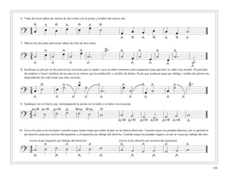 139
6. Trate de tocar saltos de menos de dos notas con la punta y el talón del mismo pie.
7. Alterne los dos pies para tocar saltos de más de dos notas.
8. Sustituya un pie por el otro para tocar una nota que se repite o que se debe mantener para prepararse para ejecutar un salto muy amplio. El principio
de sustituir o hacer cambios de los pies es lo mismo que la sustitución o cambio de dedos. El pie que sustituye pasa por debajo o arriba del primer pie,
dependiendo de cuál modo sea más cómodo.
9. Sustituya con el mismo pie, reemplazando la punta con el talón o el talón con la punta.
10. Cruce los pies si es necesario cuando toque varias notas que estén al lado en la misma dirección. Cuando toque los pedales blancos, por lo general el
pie derecho pasa por encima del izquierdo, y el izquierdo por debajo del derecho. Cuando toque los pedales negros, un pie se cruza por debajo del otro.
?
4
4 œ œ œ œ œ œ ˙
œ œ œ œ œ œ ˙
^ ^ ^
^ ^ ^ ^
o o o o
o o o
?
3
4 ˙ œ ˙ œ ˙
œ
˙.
˙.
˙ œ ˙ œ ˙
œ
˙.
˙.^ ^ ^ ^ ^ ^ ^ ^
^ ^ ^ ^ ^ ^ ^ ^
?
3
4 œ ˙ œ ˙ œ ˙
˙.
œ
˙ œ ˙ œ
˙ ˙.
^ ^ ^ ^ ^ ^ ^ ^ ^
^^^^^^^ ^ ^
^
?
2
2 ˙ ˙ ˙ ˙ ˙ ˙ w ˙ ˙ ˙ ˙ ˙ ˙ w^
o^-o ^-o ^-o ^-o ^-o
^-o ^-o ^-o ^-o ^-o ^-o
?
4
2 ˙ ˙ ˙ ˙ ˙ ˙ w ˙ ˙ ˙ ˙ ˙ ˙ w
^ ^ ^ ^ ^ ^ ^
^^^^^^^
(cruce el pie izquierdo por debajo del derecho) (cruce el pie derecho por encima del izquierdo)
 