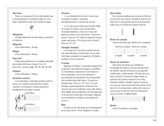 143
Alla breve
Tocar un compás de $ con más rapidez que
lo acostumbrado, tomando la blanca como
base y dándole el valor que tendría la negra.
Allargando
Ampliar (disminuir la velocidad) y aumentar
el volumen.
Allegretto
Véase Velocidad o Tempo.
Allegro
Véase Velocidad o Tempo.
Anacrusis
Notas que pertenecen a compases parciales
al principio del himno (véase Curso de
dirección musical, págs. 28–30, 38–39, 48).
Andante
Véase Velocidad o Tempo.
Armadura musical
Los sostenidos o bemoles escritos entre la
clave y el compás al principio de la pieza
musical. La armadura musical expresa la
tonalidad de una pieza musical.
Armonía
1. La combinación de dos o más notas
musicales tocadas o cantadas
simultáneamente a manera de acorde.
2. La marca que indica que se debe dejar
de cantar al unísono para tomar líneas
musicales distintas, como es el caso del
sistema número cinco del himno “Todos los
santos” (Himnos Nº 136) y el sistema número
cuatro del himno “Yo sé que vive mi Señor”
(Himnos Nº 73).
Arpeggio (arpegio)
Las notas de un acorde tocadas una por
vez, generalmente comenzando con la nota
más baja y pasando a la siguiente. Se llama
también acorde quebrado.
A tempo
Regresar al tiempo o velocidad original. Por
lo general, esta indicación sigue a la palabra
rit. (ritardando o disminuir la velocidad en
forma gradual) o accel. (accelerando o
aumentando la velocidad en forma gradual).
Vea la última línea del himno “Cuenta tus
bendiciones” (Himnos, Nº 157). A tempo
también suele presentarse al final de una
sección que se ha indicado como más lenta o
más rápida que la indicación de velocidad que
se encuentra al principio de la pieza. Algunas
veces también se señala con la indicación
tempo I.
Bajo
La línea vocal más grave en el pentagrama
de la clave de FA. Véase Registros vocales.
Barra doble
Dos barras paralelas que marcan el final de
una sección de música. Cuando la barra de la
derecha es más gruesa que la de la izquierda,
indica que es el final de la pieza musical.
Barras de compás
Líneas verticales que dividen los compases.
Barras de repetición
Una clase de barras que señalan la
necesidad de repetir la sección escrita entre
las barras, usando la primera y la segunda
casilla final, si éstas existen. (Si hay sólo una
barra al final, la música se repite desde el
principio de la pieza musical.) Si no hay
distintas casillas o finales, repita la sección
una vez por cada estrofa del texto dentro de la
sección. Si no hay texto, repita sólo una vez a
menos que la música le dé otra indicación.
Véase también Casillas finales.
Bemol
Véase Accidentes musicales.
{ {
barra de compás
compáscompás compás
barra de compás
ß
Í
&
# 3
4
# 3
4
armadura
?
➞
armadura
➞
C
 