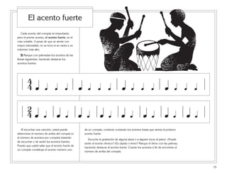 15
Cada acento del compás es importante,
pero el primer acento, el acento fuerte, es el
más notable. A pesar de que se siente con
mayor intensidad, no se toca ni se canta a un
volumen más alto.
6 Marque con palmadas los acentos de las
líneas siguientes, haciendo destacar los
acentos fuertes.
Al escuchar una canción, usted puede
determinar el número de arriba del compás (o
el número de acentos por compás) tratando
de escuchar o de sentir los acentos fuertes.
Puesto que usted sabe que el acento fuerte de
un compás constituye el acento número uno
El acento fuerte
œ
4
4 œ œ œ œ œ œ œ œ œ œ œ œœ œ œ
œ
2
4 œ œ œ œ œ œ œ œœœ œ œ œ œ œ
de un compás, continúe contando los acentos hasta que sienta el próximo
acento fuerte.
Escuche la grabación de alguna pieza o a alguien tocar el piano. ¿Puede
sentir el acento rítmico? ¿Es rápido o lento? Marque el ritmo con las palmas,
haciendo destacar el acento fuerte. Cuente los acentos a fin de encontrar el
número de arriba del compás.
 