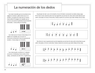 Las notas musicales que se encuentran en la
página le muestran cuáles teclas tocar en el
teclado. Los grupos de notas que se mueven
hacia arriba en la página son aquellas que se
tocan en secuencia moviéndose hacia la derecha
del teclado, o hacia arriba en el teclado.
Las notas que se mueven hacia abajo en la
página son aquellas que se tocan en
secuencia moviéndose hacia la izquierda del
teclado, o hacia abajo en el teclado.
Las notas pueden escribirse en cualquier
secuencia: moviéndose hacia arriba, hacia
abajo, cambiando de dirección o repitiéndose.
24
La numeración de los dedos
Al principio de este curso se le enseñó a tocar el teclado numerando los dedos (véase págs.
8–9). Use la mano derecha para tocar las siguientes secuencias de notas sobre teclas blancas que
estén colocadas en forma consecutiva. Guíese usando los números que están debajo de las notas.
Use ahora la mano izquierda para tocar las siguientes secuencias de notas sobre teclas blancas que
estén colocadas en forma consecutiva. Guíese usando los números que están debajo de las notas.
3
4 œ œ œ œ œ œ1 2 3 3 2 1
2
4 œ œ œ œ œ œ œ œ3 3 4 3 3 2 3 3
3
4 œ œ œ œ œ œ œ œ œ œ œ œ2 1 2 3 2 3 4 3 2 1 2 2
4
4 œ œ œ œ œ œ œ œ œ œ œ œ5 4 3 2 3 4 3 2 1 2 2 2
œ œ œ
œ œ œ
œ œ œ œ
 