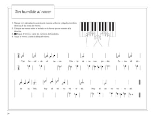 1. Marque con palmadas los acentos de manera uniforme y diga los nombres
rítmicos de las notas del himno.
2. Coloque las manos sobre el teclado en la forma que se muestra a la
derecha.
3. 17 Toque el himno y cante los números de los dedos.
4. Toque el himno y cante la letra del mismo.
3
4 ˙ ˙ œ œ œ ˙ ˙ ˙
Tan hu - mil - de al na - cer, Cris - to vie - ne con po - der. An - tes el do -
3
4
œ œ ˙ . ˙ œ œ œ œ œ ˙ . œ œ
2 2 2 2
2 222
1 1
1 1 1 1 1 1
23
3 1
œ œ œ ˙ . ˙ œ ˙ œ ˙ . ˙
lor su - frió; hoy el rei - no he - re - dó. Hoy el rei - no he - re - dó.
˙ œ ˙ œ œ œ œ œ ˙ .3 3 3
32 2 2 2
2 2 21 1 1
11
5 54
5
1
4
3 2
5
1
4
32
Tan humilde al nacer
30
 