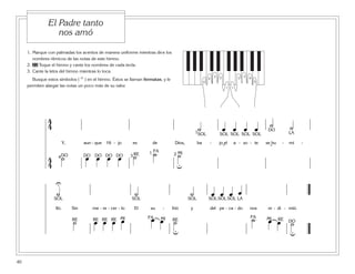 1. Marque con palmadas los acentos de manera uniforme mientras dice los
nombres rítmicos de las notas de este himno.
2. 22 Toque el himno y cante los nombres de cada tecla.
3. Cante la letra del himno mientras lo toca.
Busque estos símbolos ( U ) en el himno. Éstos se llaman fermatas, y le
permiten alargar las notas un poco más de su valor.
40
El Padre tanto
nos amó
5
1
4
3 2
5
1
4
32
4
4 ˙ œ œ œ œ ˙ ˙
Y, aun - que Hi - jo es de Dios, ba - jo el a - zo - te se hu - mi -
4
4
˙ œ œ œ œ ˙ ˙ ˙4 3 21
1
u
˘ ˘
DO DO DO DO DO
DO
RE
FA MI
SOL SOL SOL SOL SOL LA
˙ ˙ ˙ œ œ œ œ
lló. Sin me - re - cer - lo El su - frió y del pe - ca - do nos re - di - mió.
˙ œ œ œ œ œ œ ˙ ˙ œ œ ˙
u u
U
SOL SOL SOL SOLSOL SOL
RE RE RE RE MI MI MIFA FA
RE
LA
RE DO
 