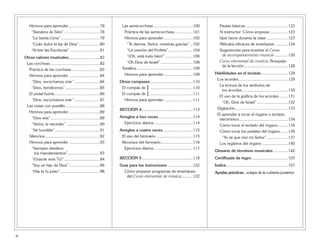 Himnos para aprender ............................78
“Bandera de Sión” ................................78
“La Santa Cena” ...................................79
“Cuán dulce la ley de Dios”...................80
“Al leer las Escrituras” ...........................81
Otros valores musicales............................82
Las corcheas.............................................82
Práctica de las corcheas..........................83
Himnos para aprender ............................84
“Dios, escúchanos orar” .......................84
“Dios, bendícenos” ...............................85
El pedal fuerte.........................................86
“Dios, escúchanos orar” .......................87
Las notas con puntillo...............................88
Himnos para aprender ............................89
“Dios vive” ............................................89
“Señor, te necesito” ..............................90
“Sé humilde” ........................................91
Silencios .................................................92
Himnos para aprender ............................93
“Siempre obedece
los mandamientos”.............................93
“¡Grande eres Tú!”................................94
“Soy un hijo de Dios”............................96
“Haz tú lo justo”....................................98
Las semicorcheas ...................................100
Práctica de las semicorcheas ................101
Himnos para aprender ..........................102
“Te damos, Señor, nuestras gracias”...102
“La oración del Profeta”......................104
“¡Oh, está todo bien!” .........................106
“Oh Dios de Israel” .............................108
Tresillos...................................................109
Himnos para aprender ..........................109
Otros compases ......................................110
El compás de ^ ......................................110
El compás de % .......................................111
Himnos para aprender ..........................111
SECCIÓN 4..............................................113
Arreglos a tres voces...............................114
Ejercicios diarios...................................114
Arreglos a cuatro voces...........................115
El uso del himnario ................................115
Recursos del himnario.............................116
Ejercicios diarios...................................117
SECCIÓN 5..............................................118
Guía para los instructores.......................122
Cómo preparar programas de enseñanza
del Curso elemental de música..........122
Pautas básicas ......................................123
Al instructor: Cómo empezar.................123
Qué hacer durante la clase ...................123
Métodos eficaces de enseñanza ............124
Sugerencias para enseñar el Curso
de acompañamiento musical ............126
Curso elemental de música: Bosquejo
de la lección .......................................128
Habilidades en el teclado ........................129
Los acordes ............................................129
La lectura de los símbolos de
los acordes .........................................130
El uso de la gráfica de los acordes ........131
“Oh, Dios de Israel” ............................132
Digitación................................................133
El aprender a tocar el órgano o teclado
electrónico............................................134
Cómo tocar el teclado del órgano.........134
Cómo tocar los pedales del órgano.......136
“Yo sé que vive mi Señor” ...................137
Los registros del órgano .......................140
Glosario de términos musicales .............142
Certificado de logro.................................155
Índice........................................................157
Ayudas prácticas...solapa de la cubierta posterior
iv
 