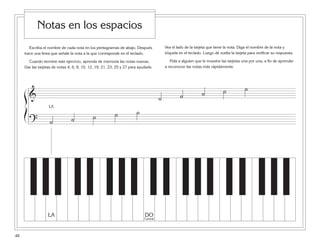 Escriba el nombre de cada nota en los pentagramas de abajo. Después
trace una línea que señale la nota a la que corresponde en el teclado.
Cuando termine este ejercicio, aprenda de memoria las notas nuevas.
Use las tarjetas de notas 4, 6, 8, 10, 12, 19, 21, 23, 25 y 27 para ayudarle.
Vea el lado de la tarjeta que tiene la nota. Diga el nombre de la nota y
tóquela en el teclado. Luego dé vuelta la tarjeta para verificar su respuesta.
Pida a alguien que le muestre las tarjetas una por una, a fin de aprender
a reconocer las notas más rápidamente.
48
Notas en los espacios
& ˙ ˙ ˙ ˙ ˙
? ˙ ˙ ˙ ˙ ˙
ß
Í
DO
Central
LA
LA
 