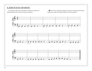 EJERCICIOS DIARIOS
Los siguientes ejercicios le ayudarán a fortalecer los dedos y le
prepararán para tocar en forma correcta y uniforme.
24 Con la mano izquierda, practique el ejercicio de abajo todos los días
hasta que lo toque de manera uniforme y en forma natural.
54
&
4
4
?
4
4 œ œ œ œ œ œ ˙ œ œ œ œ œ œ ˙ œ œ œ œ
4
&
? œ œ ˙ œ œ œ œ œ œ ˙ œ œ œ œ œ œ ˙ œ œ œ œ
2 1
&
? œ œ ˙ œ œ œ œ œ œ ˙ œ œ œ œ œ œ œ œ w
ß
Í
ß
Í
ß
Í
5 4 3 3 2
 