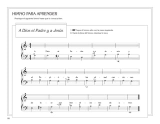 66
HIMNO PARA APRENDER
Practique el siguiente himno hasta que lo conozca bien.
ß
Í
ß
Í
ß
Í
&
4
4
A Dios el Pa - dre y a Je - sús y
?
4
4
˙ ˙ # ˙ ˙ ˙ ˙ ˙ ˙ ˙2 *3
u
˘
&
al Es - pí - ri - tu de luz al - zad can - cio - nes
?
˙ ˙ ˙ ˙ ˙ ˙ ˙ ˙ ˙ ˙ ˙ ˙*3
u
*1
&
de lo - or por ben - di - cio - nes de a - mor.
?
˙ # ˙ ˙
˙ ˙ ˙ ˙ ˙ ˙ ˙ ˙3 5*1
u u
1. 30 Toque el himno sólo con la mano izquierda.
2. Cante la letra del himno mientras lo toca.
A Dios el Padre y a Jesús
 