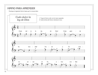 HIMNO PARA APRENDER
Practique el siguiente himno hasta que lo conozca bien.
70
ß
Í
ß
Í
ß
Í
&
3
4
¡Cuán dul - ce la ley de Dios! ¡Cuán gran - de
?
3
4
œ œ œ œ œ œ œ ˙ œ œ œ œ1 23 4 3 *2
&
Su bon - dad! Tra - ed a Él vues -
?
œ œ œ ˙ œ œ œ œ œ œ œ23 3 3 *1*4*3 5
&
tro pe - sar; en Su a - mor con - fiad.
?
œ œ bœ œ œ œ œ œ bœ œ œ œ ˙
1
2 23 34 4 4 4 5*5*5
1. Toque el himno sólo con la mano izquierda.
2. Cante la letra del himno mientras lo toca.
Cuán dulce la
ley de Dios
 