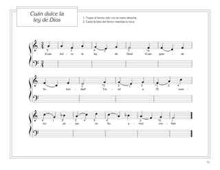71
1. Toque el himno sólo con la mano derecha.
2. Cante la letra del himno mientras lo toca.
Cuán dulce la
ley de Dios
ß
Í
ß
Í
ß
Í
&
3
4 œ œ œ œ œ œ œ ˙ œ œ œ œ
¡Cuán dul - ce la ley de Dios! ¡Cuán gran - de
?
3
4
5 4 *43 32
& œ œ œ ˙ œ œ œ œ œ œ œ
Su bon - dad! Tra - ed a Él vues -
?
43 2 22*2 1 *1
&
œ œ b œ œ œ œ œ œ b œ œ œ œ ˙
tro pe - sar; en Su a - mor con - fiad.
?
54 43 2 2 *21 14
 