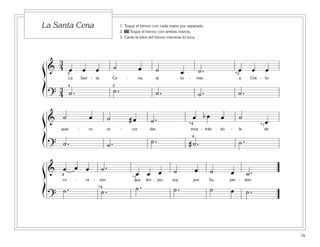79
1. Toque el himno con cada mano por separado.
2. 35 Toque el himno con ambas manos.
3. Cante la letra del himno mientras lo toca.
La Santa Cena
ß
Í
ß
Í
ß
Í
&
3
4 œ œ œ ˙ œ ˙ œ ˙ . œ œ œ
La San - ta Ce - na, al to - mar, a Cris - to
?
3
4 ˙ . ˙ . ˙ . ˙ . ˙ .
3
4 2
*2
& ˙ œ ˙ # œ ˙ . œ b œ œ ˙
œ
quie - ro re - cor dar, mos - trán - do - le de
? ˙ . ˙ . ˙ . # ˙ . ˙ .
*4
4
*1
& œ œ œ ˙ .
œ œ œ ˙ œ ˙ œ ˙ .
co - ra - zón que lim - pio soy por Su per - dón.
?
˙ . ˙ . ˙ . ˙ . ˙ œ ˙ .
4
*4
*1
 