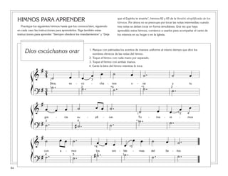 84
HIMNOS PARA APRENDER
Practique los siguientes himnos hasta que los conozca bien, siguiendo
en cada caso las instrucciones para aprenderlos. Siga también estas
instrucciones para aprender “Siempre obedece los mandamientos” y “Deja
que el Espíritu te enseñe”, himnos 82 y 65 de la Versión simplificada de los
himnos. Por ahora no se preocupe por tocar las notas intermedias cuando
tres notas se deban tocar en forma simultánea. Una vez que haya
aprendido estos himnos, comience a usarlos para acompañar el canto de
los mismos en su hogar o en la Iglesia.
ß
Í
ß
Í
ß
Í
ß
Í
ß
Í
ß
Í
&
# 3
4 ˙ œ œ œ œ ˙ œ ˙ . ˙ œ
Dios, es - cú - cha - nos o - rar y tu
?
# 3
4
˙ . ˙ . ˙ . ˙ . ˙ .
1
1 2 2*1
3
*4
&
#
œ œ œ ˙ œ œ ˙ .
˙ œ œ œ œ
gra - cia su - pli - car. To - ma - re - mos
?
# ˙ . # ˙ . ˙ .
˙ . ˙ .
1
*1
*2
3
4
4
&
#
˙ œ œ ˙ . œ œ œ œ
œ œ ˙ œ ˙ .
con a - mor los em - ble - mas del Se - ñor.
?
# ˙ . ˙ . # ˙ . ˙ . ˙ . ˙ .124
*4
5
*5
1. Marque con palmadas los acentos de manera uniforme al mismo tiempo que dice los
nombres rítmicos de las notas del himno.
2. Toque el himno con cada mano por separado.
3. Toque el himno con ambas manos.
4. Cante la letra del himno mientras lo toca.
Dios escúchanos orar
 