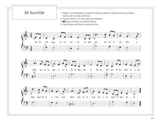 91
1. Marque con palmadas los acentos de manera uniforme mientras dice los nombres
rítmicos de las notas del himno.
2. Toque el himno con cada mano por separado.
3. 46 Toque el himno con ambas manos.
4. Cante la letra del himno mientras lo toca.
Sé humilde
ß
Í
ß
Í
ß
Í
&
3
4 œ œ œ œ
œ œ œ œ œ œ
œ . œ
J
œ œ œ œ . œ
j
Sé hu - mil - de y re - co - no - ce to - das tus de - bi - li - da - des, y
?
3
4
œ ˙ œ ˙
˙ œ œ ˙
3
2
*5
*1
*3
& œ . œ
j
œ œ œ œ œ œ œ œ œ œ ˙ œ œ œ œ
œ œ œ œ œ œ
Dios se - rá tu guí - a si a Él te dig - nas ir. Sé hu - mil - de al ha - blar - le, y sa-
? # ˙ ˙ . ˙ .
˙ . œ ˙ œ ˙
2
2
*5
*1*4 *4
&
œ . œ
J
œ œ œ œ . œ
j
œ . œ
j
œ œ œ œ œ œ œ œ œ œ ˙
brás que Él te a - ma, que siem - pre te re - cuer - da y te quie - re ben - de - cir.
?
˙ . œ ˙ # ˙ . ˙ . ˙ œ ˙
2
*2
*5*5 *4
˘
 
