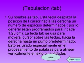 (Tabulacion /tab) Su nombre es tab. Esta tecla desplaza la posicion de l cursor hacia las derecha un numero de espacios determinados ( por lo general estan programados para ir cada 1,25 cm). La tecla tab se usa para moveral cursor sobre las teclas, hacia la derecha hasta un punto predeterminado. Esto es usado especialmente en el procesamiento de palabras para alinear verticalmente el texto o cantidades Indice  Indice  teclas 