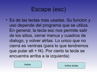 Escape (esc) Es de las teclas mas usadas. Su funcion y uso depende del programa que se utiliza. En general, la tecla esc nos permite salir de los sitios, cerrar menus y cuadros de dialogo, y volver atrtas. Lo unico que no cierra es ventnas (para lo que tendremos que pular alt + f4). Por cierto la tecla se encuentra arriba a la izquierda) Indice  Indice teclas 