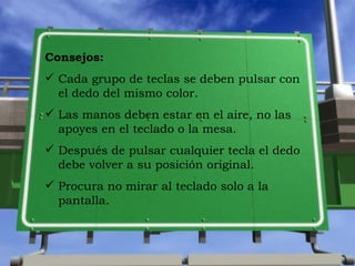 Consejos: Cada grupo de teclas se deben pulsar con el dedo del mismo color. Las manos deben estar en el aire, no las apoyes en el teclado o la mesa. Despu és de pulsar cualquier tecla el dedo debe volver a su posici ón original . Procura no mirar al teclado solo a la pantalla.